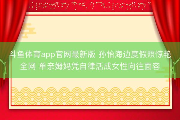 斗鱼体育app官网最新版 孙怡海边度假照惊艳全网 单亲姆妈凭自律活成女性向往面容