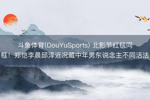 斗鱼体育(DouYuSports) 北影节红毯同框!郑恺李晨邱泽近况藏中年男东说念主不同活法