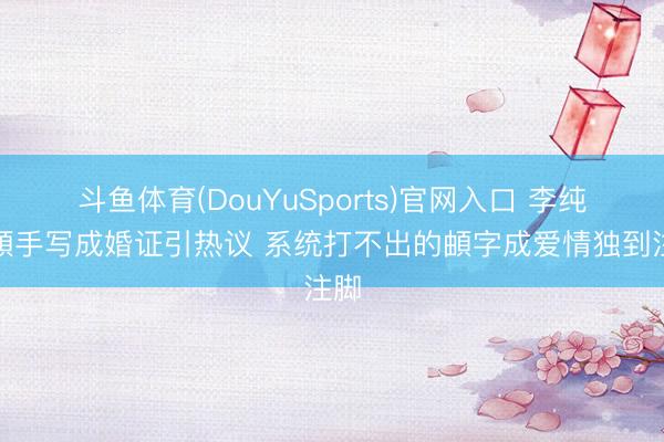 斗鱼体育(DouYuSports)官网入口 李纯马頔手写成婚证引热议 系统打不出的頔字成爱情独到注脚