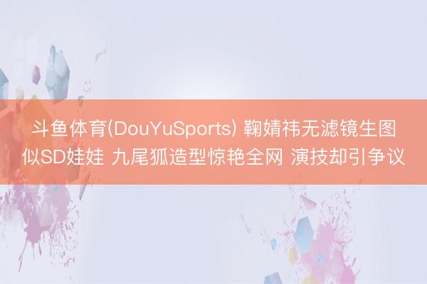斗鱼体育(DouYuSports) 鞠婧祎无滤镜生图似SD娃娃 九尾狐造型惊艳全网 演技却引争议