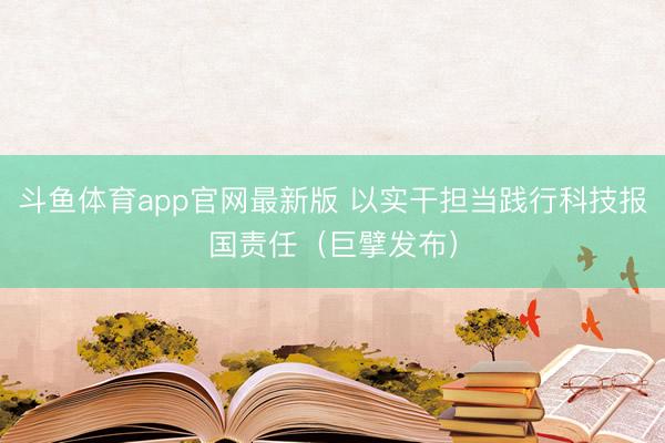 斗鱼体育app官网最新版 以实干担当践行科技报国责任（巨擘发布）