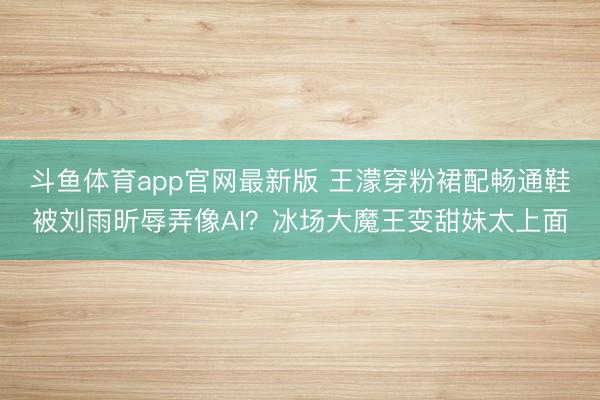 斗鱼体育app官网最新版 王濛穿粉裙配畅通鞋被刘雨昕辱弄像AI？冰场大魔王变甜妹太上面