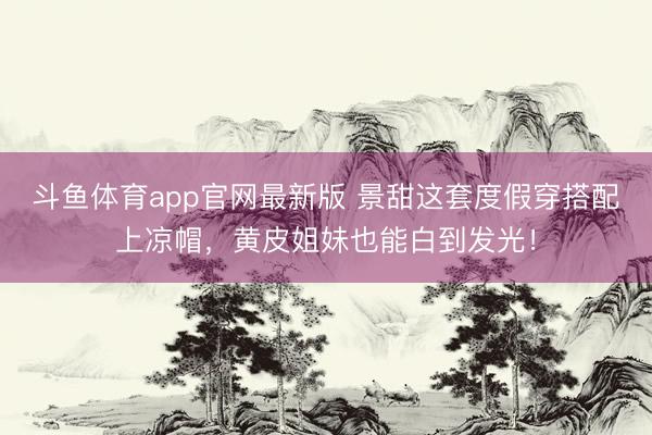 斗鱼体育app官网最新版 景甜这套度假穿搭配上凉帽，黄皮姐妹也能白到发光！