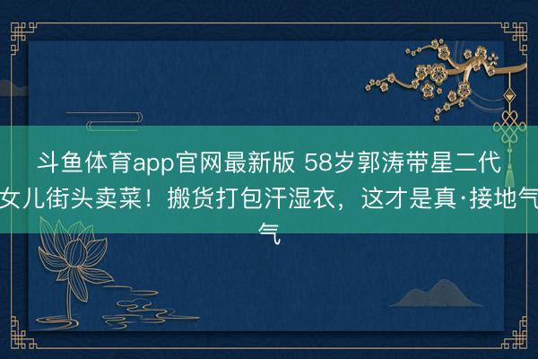 斗鱼体育app官网最新版 58岁郭涛带星二代女儿街头卖菜！搬货打包汗湿衣，这才是真·接地气
