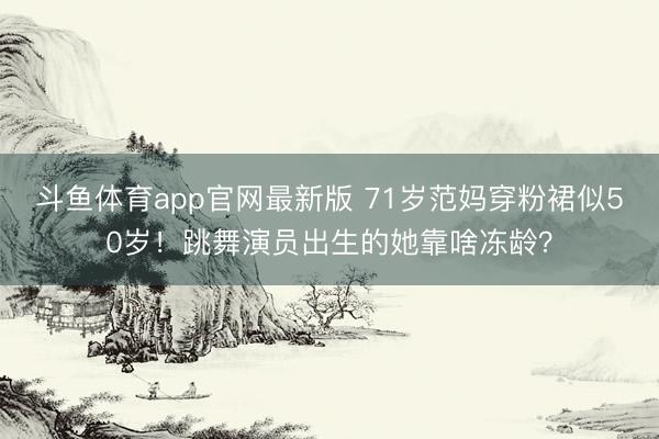 斗鱼体育app官网最新版 71岁范妈穿粉裙似50岁！跳舞演员出生的她靠啥冻龄？