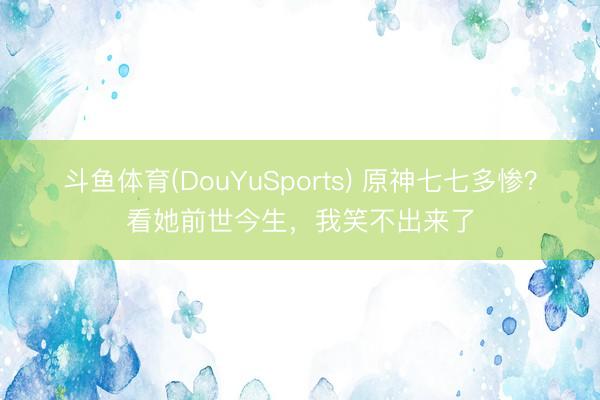 斗鱼体育(DouYuSports) 原神七七多惨？看她前世今生，我笑不出来了