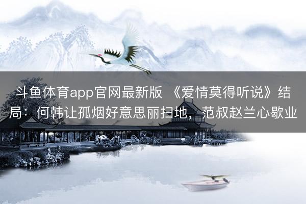 斗鱼体育app官网最新版 《爱情莫得听说》结局：何韩让孤烟好意思丽扫地，范叔赵兰心歇业