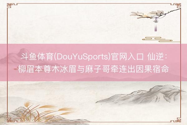 斗鱼体育(DouYuSports)官网入口 仙逆:柳眉本尊木冰眉与麻子哥牵连出因果宿命