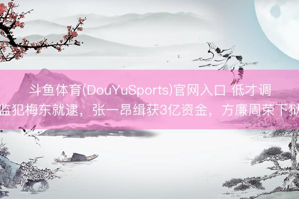 斗鱼体育(DouYuSports)官网入口 低才调监犯梅东就逮，张一昂缉获3亿资金，方廉周荣下狱