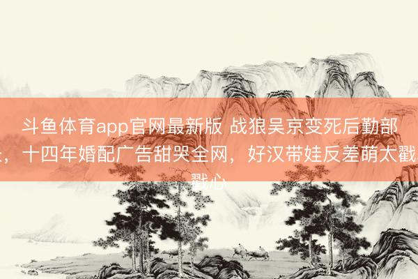斗鱼体育app官网最新版 战狼吴京变死后勤部长，十四年婚配广告甜哭全网，好汉带娃反差萌太戳心