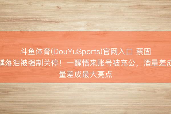 斗鱼体育(DouYuSports)官网入口 蔡固执直播微醺落泪被强制关停！一醒悟来账号被充公，酒量差成最大亮点