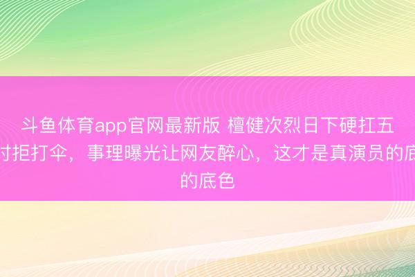 斗鱼体育app官网最新版 檀健次烈日下硬扛五小时拒打伞，事理曝光让网友醉心，这才是真演员的底色