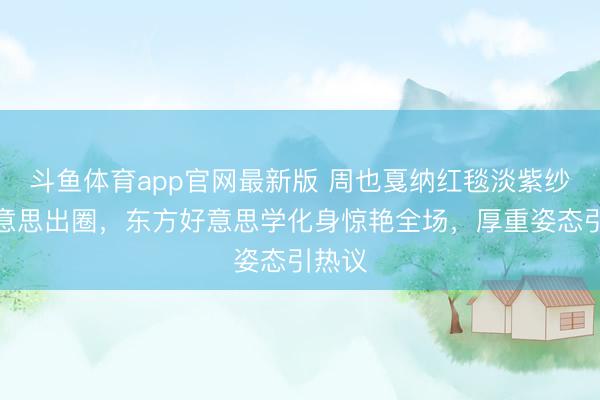 斗鱼体育app官网最新版 周也戛纳红毯淡紫纱裙好意思出圈，东方好意思学化身惊艳全场，厚重姿态引热议