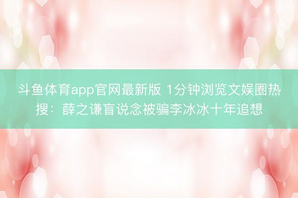 斗鱼体育app官网最新版 1分钟浏览文娱圈热搜：薛之谦盲说念被骗李冰冰十年追想