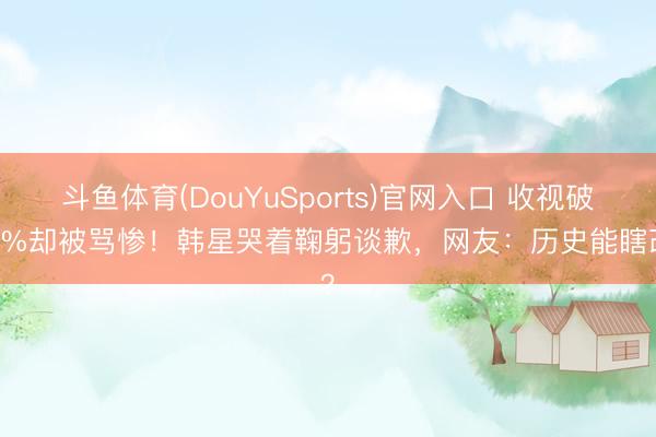 斗鱼体育(DouYuSports)官网入口 收视破13%却被骂惨！韩星哭着鞠躬谈歉，网友：历史能瞎改？