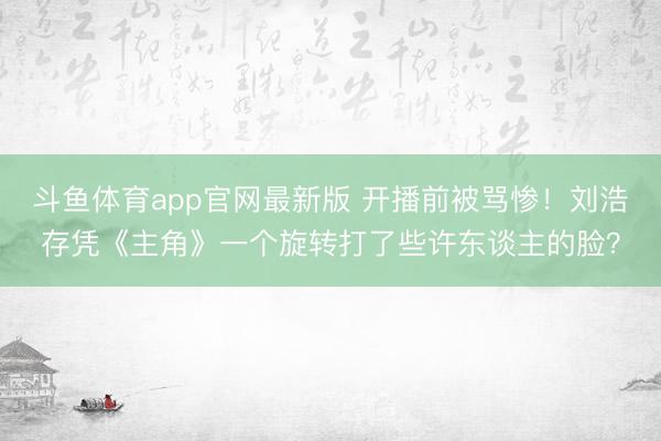 斗鱼体育app官网最新版 开播前被骂惨！刘浩存凭《主角》一个旋转打了些许东谈主的脸？
