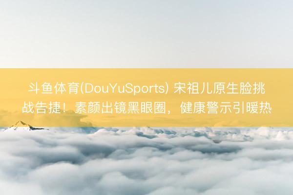 斗鱼体育(DouYuSports) 宋祖儿原生脸挑战告捷！素颜出镜黑眼圈，健康警示引暖热
