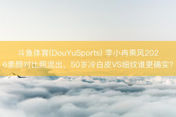 斗鱼体育(DouYuSports) 李小冉乘风2026素颜对比照流出，50岁冷白皮VS细纹谁更确实？