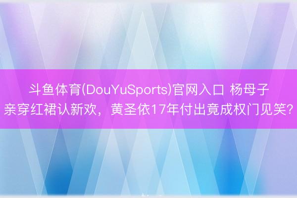 斗鱼体育(DouYuSports)官网入口 杨母子亲穿红裙认新欢，黄圣依17年付出竟成权门见笑？