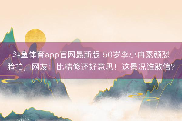 斗鱼体育app官网最新版 50岁李小冉素颜怼脸拍，网友：比精修还好意思！这景况谁敢信？