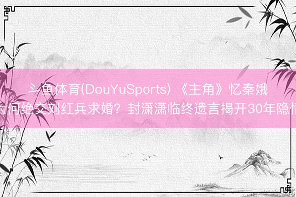 斗鱼体育(DouYuSports) 《主角》忆秦娥为何绝交刘红兵求婚？封潇潇临终遗言揭开30年隐情