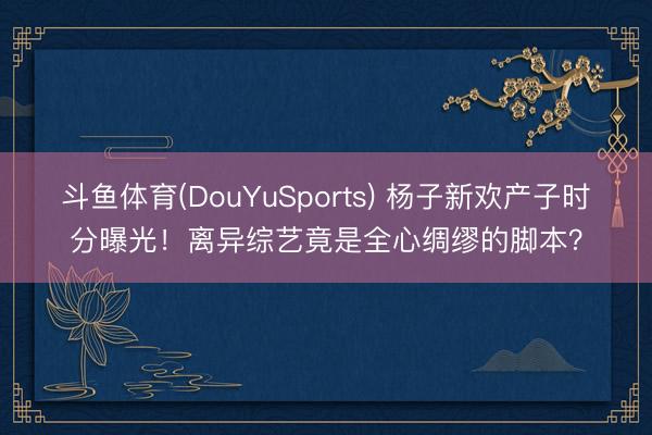 斗鱼体育(DouYuSports) 杨子新欢产子时分曝光！离异综艺竟是全心绸缪的脚本？