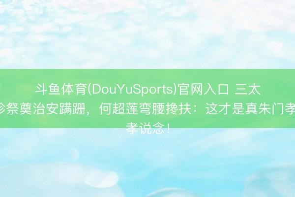 斗鱼体育(DouYuSports)官网入口 三太陈婉珍祭奠治安蹒跚，何超莲弯腰搀扶：这才是真朱门孝说念！