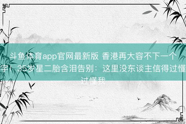 斗鱼体育app官网最新版 香港再大容不下一个名字！35岁星二胎含泪告别：这里没东谈主信得过懂我