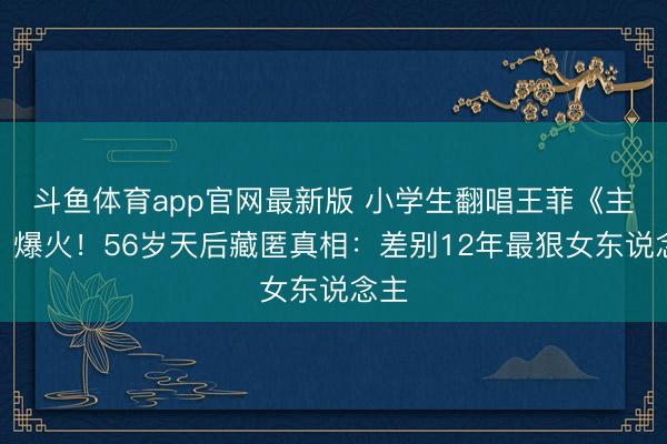 斗鱼体育app官网最新版 小学生翻唱王菲《主角》爆火！56岁天后藏匿真相：差别12年最狠女东说念主