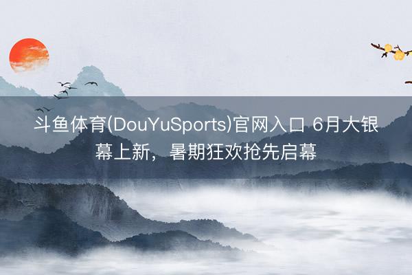 斗鱼体育(DouYuSports)官网入口 6月大银幕上新，暑期狂欢抢先启幕