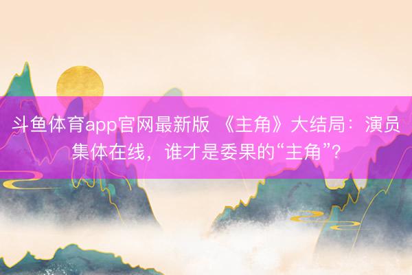 斗鱼体育app官网最新版 《主角》大结局：演员集体在线，谁才是委果的“主角”？