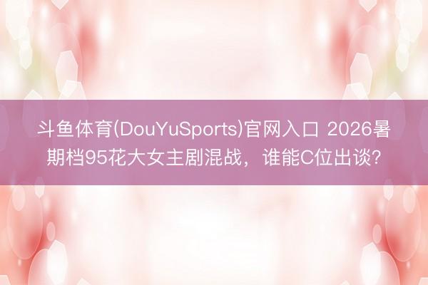 斗鱼体育(DouYuSports)官网入口 2026暑期档95花大女主剧混战，谁能C位出谈？