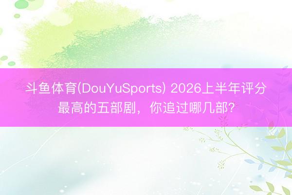斗鱼体育(DouYuSports) 2026上半年评分最高的五部剧，你追过哪几部？