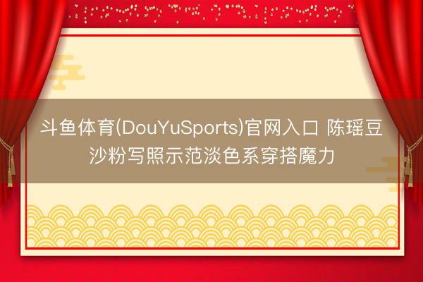 斗鱼体育(DouYuSports)官网入口 陈瑶豆沙粉写照示范淡色系穿搭魔力