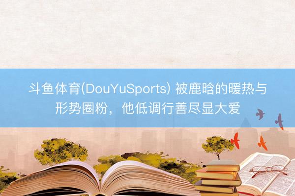 斗鱼体育(DouYuSports) 被鹿晗的暖热与形势圈粉，他低调行善尽显大爱