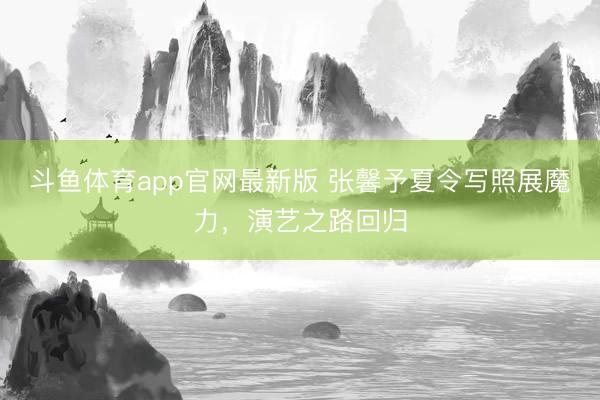 斗鱼体育app官网最新版 张馨予夏令写照展魔力，演艺之路回归