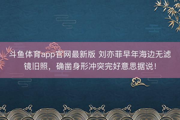 斗鱼体育app官网最新版 刘亦菲早年海边无滤镜旧照，确凿身形冲突完好意思据说！