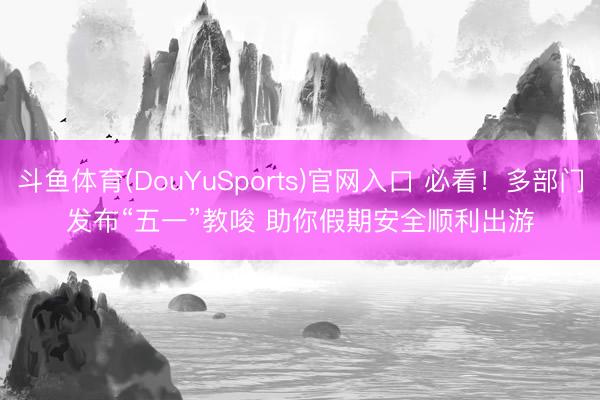 斗鱼体育(DouYuSports)官网入口 必看！多部门发布“五一”教唆 助你假期安全顺利出游
