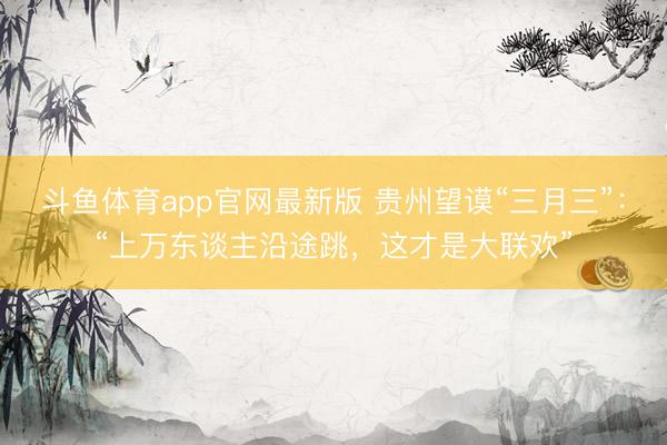 斗鱼体育app官网最新版 贵州望谟“三月三”：“上万东谈主沿途跳，这才是大联欢”