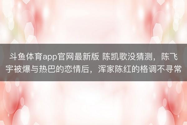 斗鱼体育app官网最新版 陈凯歌没猜测，陈飞宇被爆与热巴的恋情后，浑家陈红的格调不寻常