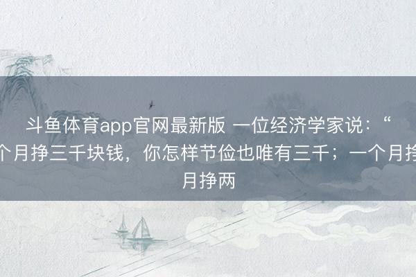 斗鱼体育app官网最新版 一位经济学家说：“一个月挣三千块钱，你怎样节俭也唯有三千；一个月挣两