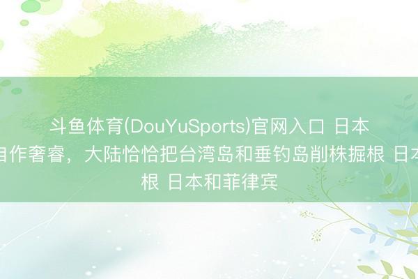 斗鱼体育(DouYuSports)官网入口 日本和菲律宾自作奢睿，大陆恰恰把台湾岛和垂钓岛削株掘根 日本和菲律宾