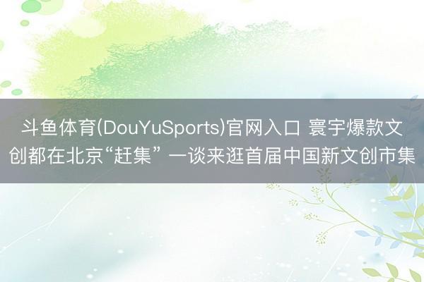 斗鱼体育(DouYuSports)官网入口 寰宇爆款文创都在北京“赶集” 一谈来逛首届中国新文创市集