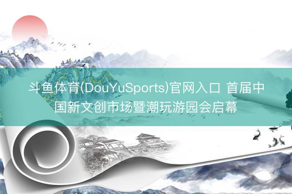 斗鱼体育(DouYuSports)官网入口 首届中国新文创市场暨潮玩游园会启幕