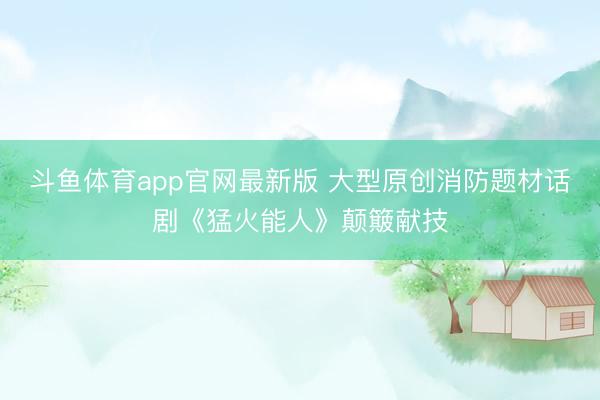 斗鱼体育app官网最新版 大型原创消防题材话剧《猛火能人》颠簸献技