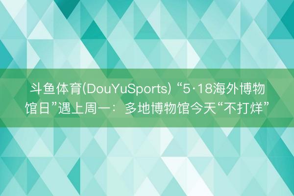 斗鱼体育(DouYuSports) “5·18海外博物馆日”遇上周一：多地博物馆今天“不打烊”