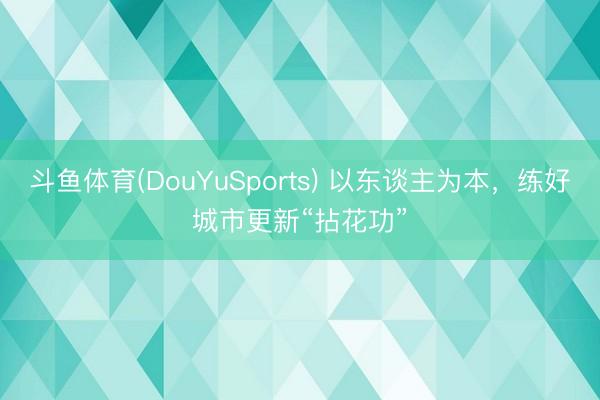 斗鱼体育(DouYuSports) 以东谈主为本，练好城市更新“拈花功”