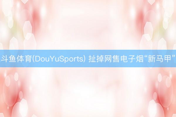 斗鱼体育(DouYuSports) 扯掉网售电子烟“新马甲”