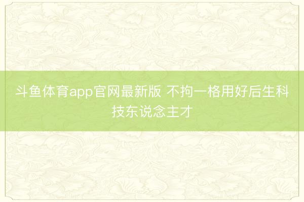 斗鱼体育app官网最新版 不拘一格用好后生科技东说念主才