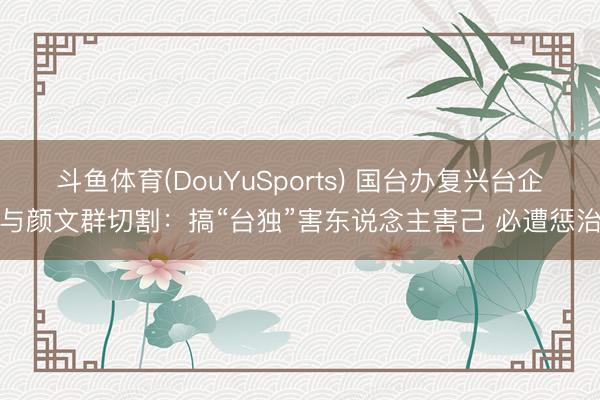 斗鱼体育(DouYuSports) 国台办复兴台企与颜文群切割:搞“台独”害东说念主害己 必遭惩治